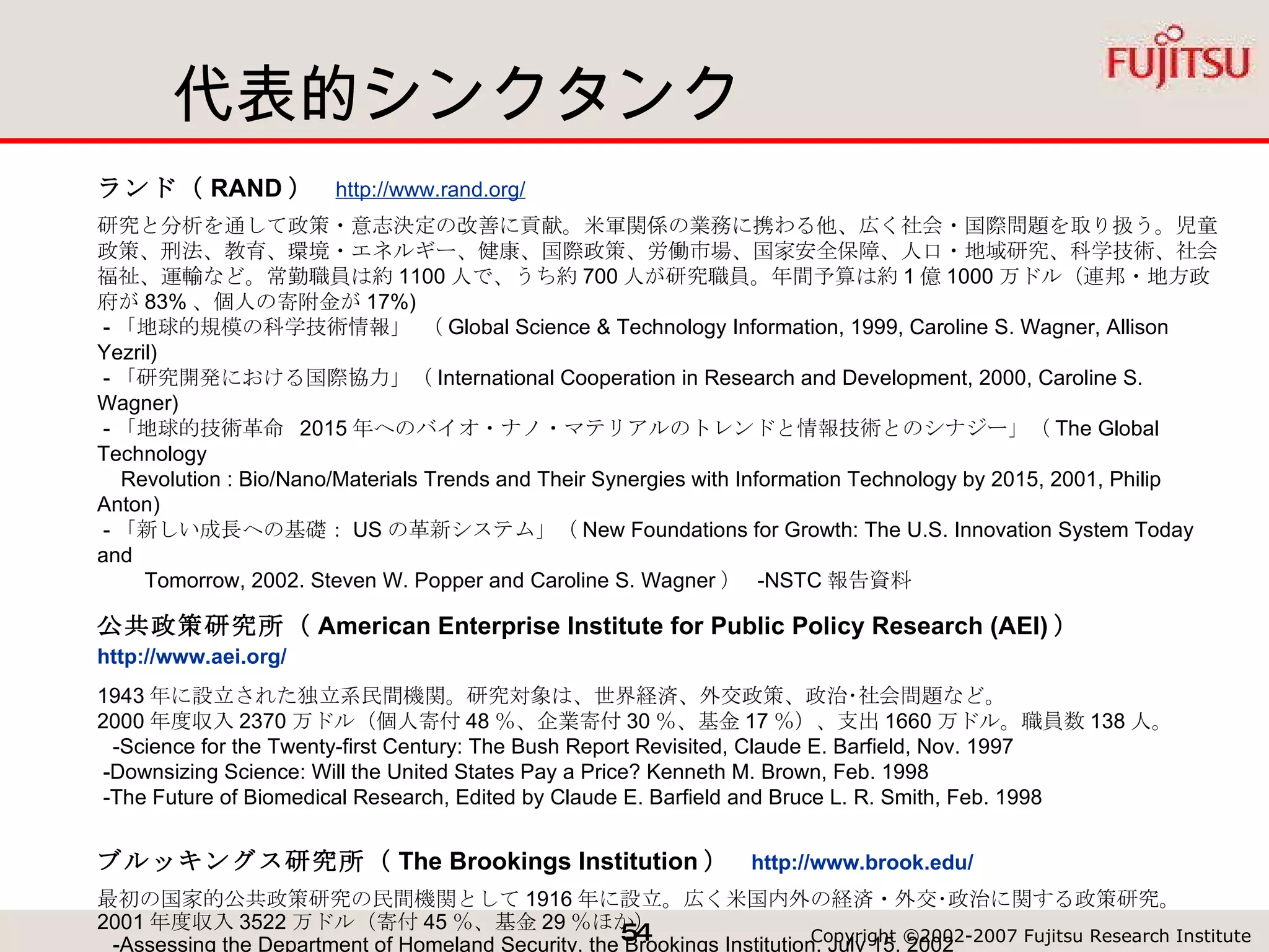 代表的シンクタンク ランド（ RAND ）  http://www.rand.org/   研究と分析を通して政策・意志決定の改善に貢献。米軍関係の業務に携わる他、広く社会・国際問題を取り扱う。児童政策、刑法、教育、環境・エネルギー、健康、国際政策、労働市場、国家安全保障、人口・地域研究、科学技術、社会福祉、運輸など。常勤職員は約 1100 人で、うち約 700 人が研究職員。年間予算は約 1 億 1000 万ドル（連邦・地方政府が 83% 、個人の寄附金が 17%)  - 「地球的規模の科学技術情報」 （ Global Science & Technology Information, 1999, Caroline S. Wagner, Allison Yezril)  - 「研究開発における国際協力」（ International Cooperation in Research and Development, 2000, Caroline S. Wagner)  - 「地球的技術革命  2015 年へのバイオ・ナノ・マテリアルのトレンドと情報技術とのシナジー」（ The Global Technology    Revolution : Bio/Nano/Materials Trends and Their Synergies with Information Technology by 2015, 2001, Philip Anton)  - 「新しい成長への基礎： US の革新システム」（ New Foundations for Growth: The U.S. Innovation System Today and  　　 Tomorrow, 2002. Steven W. Popper and Caroline S. Wagner ）  -NSTC 報告資料 公共政策研究所（ American Enterprise Institute for Public Policy Research (AEI) ）　 http://www.aei.org/   1943 年に設立された独立系民間機関。研究対象は、世界経済、外交政策、政治･社会問題など。 2000 年度収入 2370 万ドル（個人寄付 48 ％、企業寄付 30 ％、基金 17 ％）、支出 1660 万ドル。職員数 138 人。   -Science for the Twenty-first Century: The Bush Report Revisited, Claude E. Barfield, Nov. 1997  -Downsizing Science: Will the United States Pay a Price? Kenneth M. Brown, Feb. 1998  -The Future of Biomedical Research, Edited by Claude E. Barfield and Bruce L. R. Smith, Feb. 1998 ブルッキングス研究所（ The Brookings Institution ）  http://www.brook.edu/ 最初の国家的公共政策研究の民間機関として 1916 年に設立。広く米国内外の経済・外交･政治に関する政策研究。 2001 年度収入 3522 万ドル（寄付 45 ％、基金 29 ％ほか）   -Assessing the Department of Homeland Security, the Brookings Institution, July 15, 2002  -The Bush National Security Strategy: An Evaluation, the Brookings Institution, Oct. 2002  - The New National Security Strategy and Preemption, Dec 2002, Michael E. O'Hanlon etc 国際戦略研究センター（ Center for Strategic and International Studies (CSI S) ）  http://www.csis.org/   世界のリーダーに対して地球規模的問題への戦略的洞察を提供すること目的として活動。 2001 年度 2750 万ドル。職員 190 人。 「技術・公共政策の未来委員会（ Council on the Future of Technology & Public Policy ）」が設置  -Broadband and Government Support: Bringing Home the Bacon 、 CSIS, June 2002 
