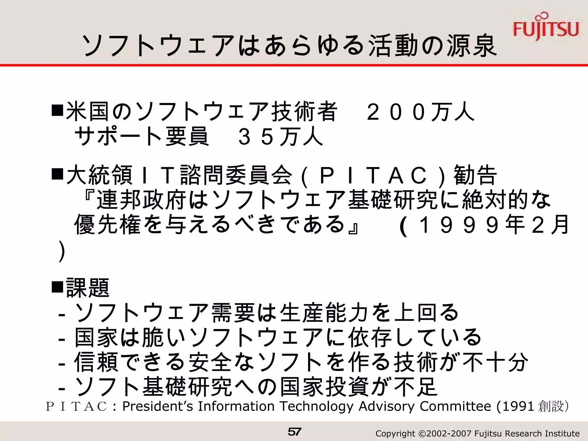 ソフトウェアはあらゆる活動の源泉 ＰＩＴＡＣ : President’s Information Technology Advisory Committee (1991 創設） 米国のソフトウェア技術者　２００万人 　サポート要員　３５万人 大統領ＩＴ諮問委員会（ＰＩＴＡＣ）勧告 　『連邦政府はソフトウェア基礎研究に絶対的な　　優先権を与えるべきである』　 ( １９９９年２月） 課題 －ソフトウェア需要は生産能力を上回る －国家は脆いソフトウェアに依存している －信頼できる安全なソフトを作る技術が不十分 －ソフト基礎研究への国家投資が不足 
