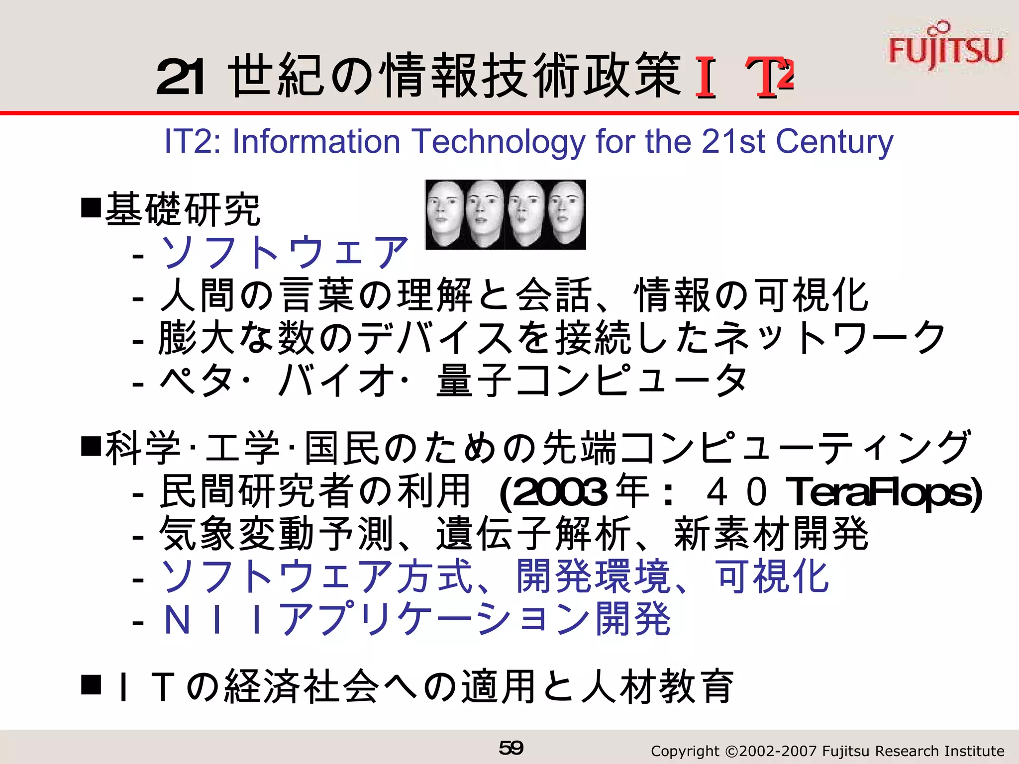 21 世紀の情報技術政策　　　 IT2: Information Technology for the 21st Century 基礎研究 　－ ソフトウェア 　－人間の言葉の理解と会話、情報の可視化 　－膨大な数のデバイスを接続したネットワーク 　－ペタ・バイオ・量子コンピュータ 科学･工学･国民のための先端コンピューティング 　－民間研究者の利用  (2003 年 :  ４０ TeraFlops) 　－気象変動予測、遺伝子解析、新素材開発 　－ ソフトウェア方式、開発環境、可視化 　－ ＮＩＩアプリケーション開発 ＩＴの経済社会への適用と人材教育 2 ＩＴ 