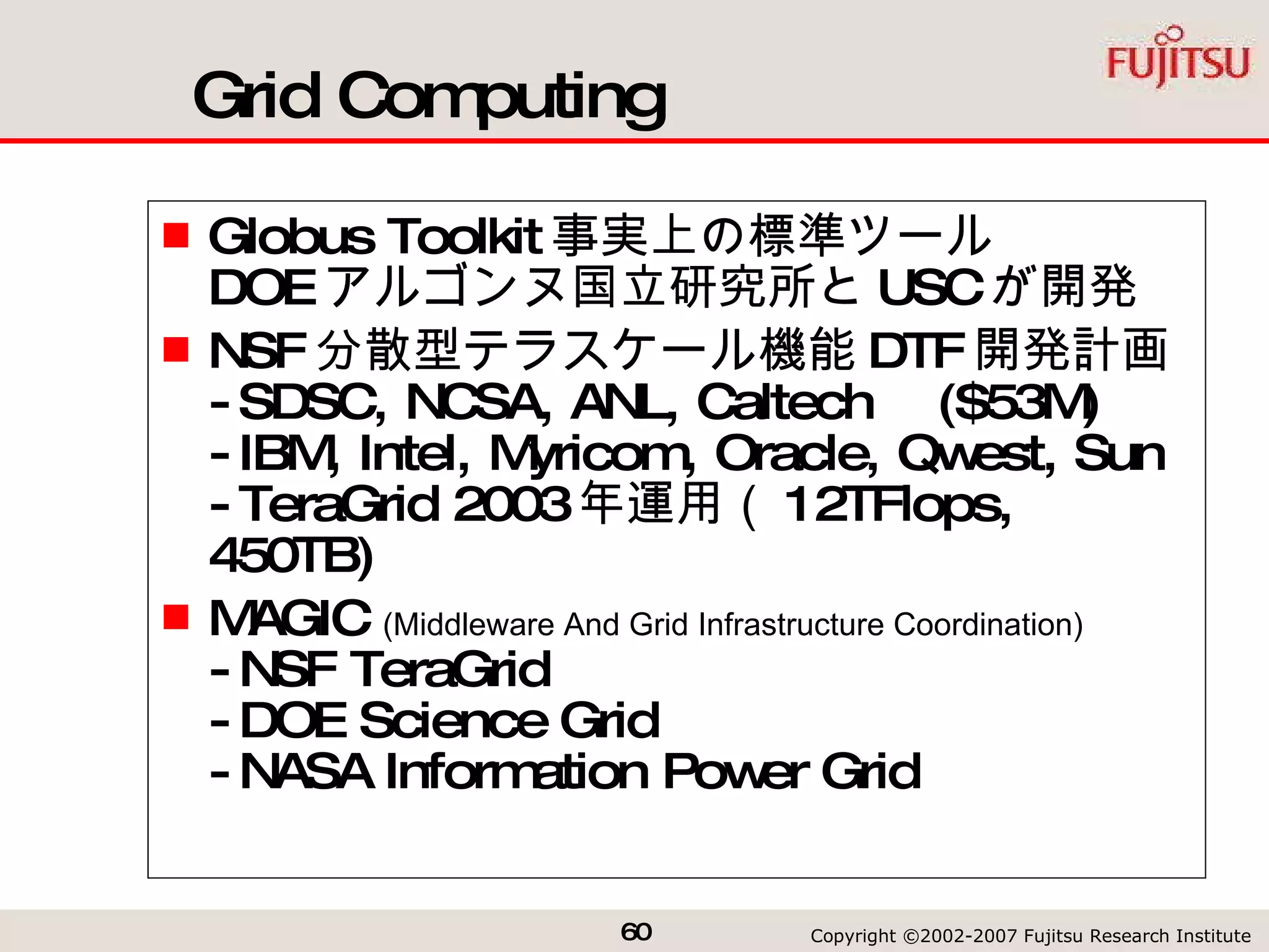 Grid Computing Globus Toolkit 事実上の標準ツール DOE アルゴンヌ国立研究所と USC が開発 NSF 分散型テラスケール機能 DTF 開発計画 -SDSC, NCSA, ANL, Caltech  ($53M) -IBM, Intel, Myricom, Oracle, Qwest, Sun -TeraGrid 2003 年運用（ 12TFlops, 450TB) MAGIC  (Middleware And Grid Infrastructure Coordination) -NSF TeraGrid -DOE Science Grid -NASA Information Power Grid 