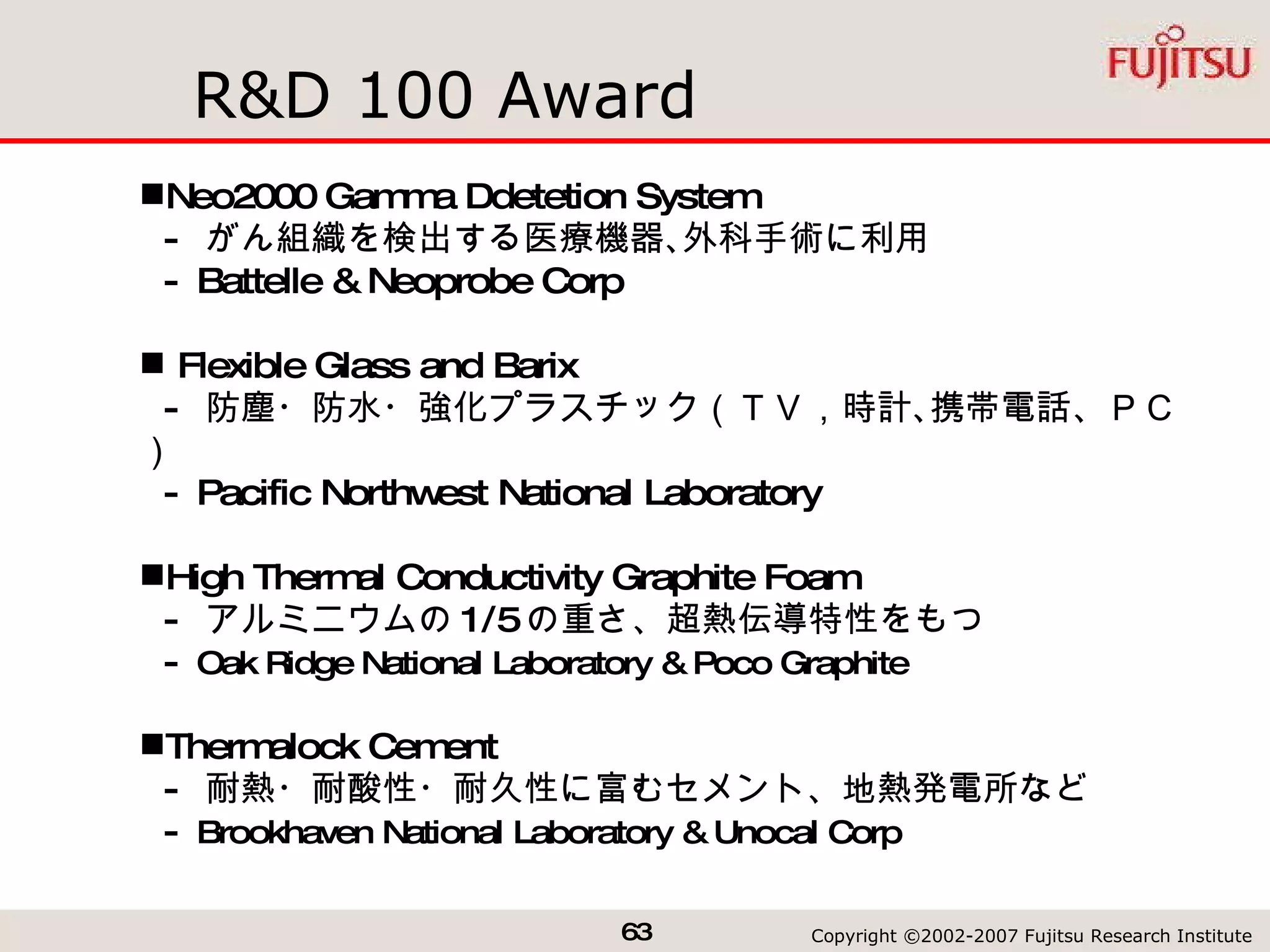 R&D 100 Award Neo2000 Gamma Ddetetion System -  がん組織を検出する医療機器､外科手術に利用 - Battelle & Neoprobe Corp Flexible Glass and Barix -  防塵・防水・強化プラスチック（ＴＶ，時計､携帯電話、ＰＣ） - Pacific Northwest National Laboratory High Thermal Conductivity Graphite Foam -  アルミニウムの 1/5 の重さ、超熱伝導特性をもつ -  Oak Ridge National Laboratory & Poco Graphite Thermalock Cement -  耐熱・耐酸性・耐久性に富むセメント、地熱発電所など -  Brookhaven National Laboratory & Unocal Corp 