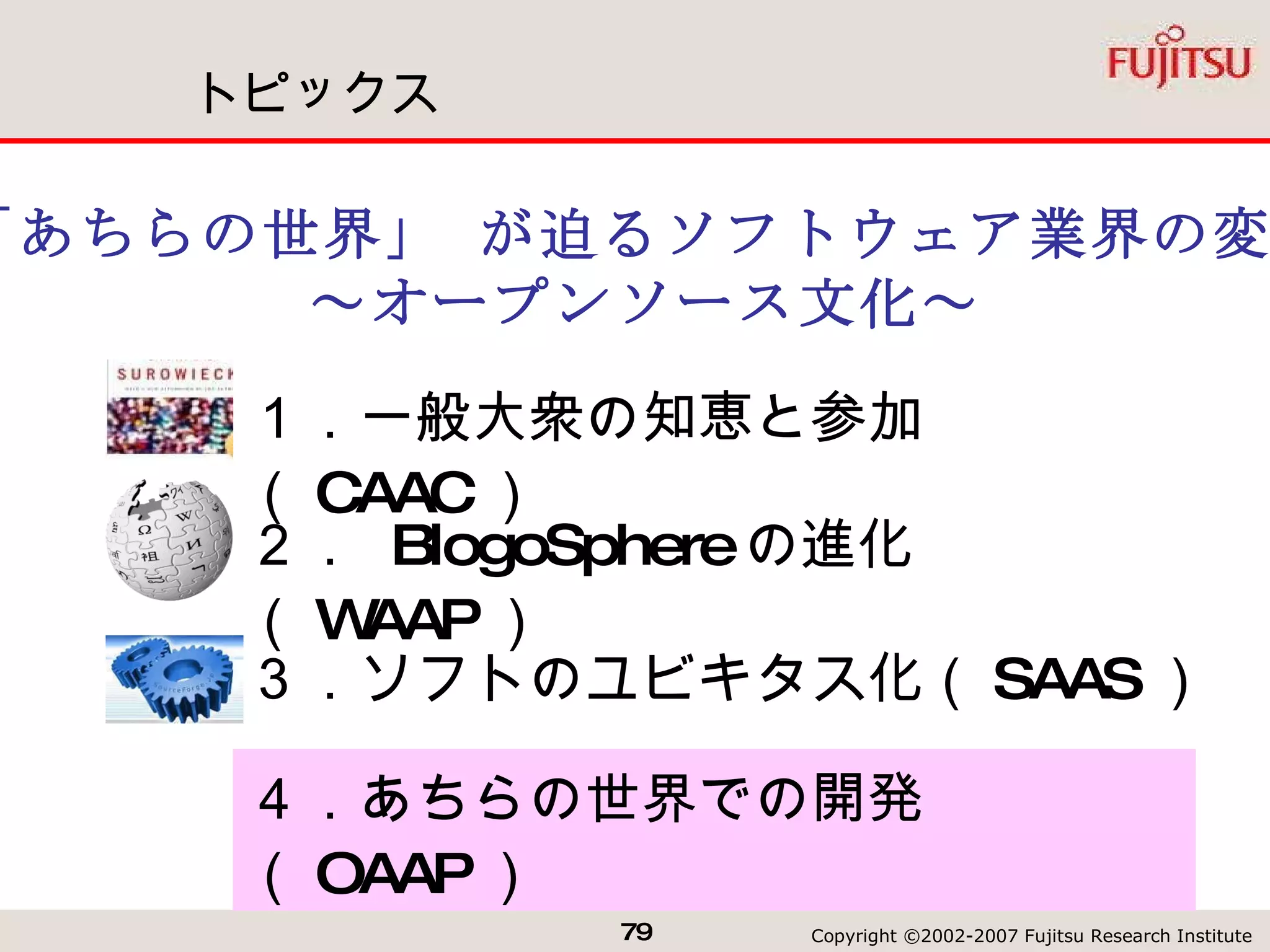 トピックス ３．ソフトのユビキタス化（ SAAS ）  「あちらの世界」 が迫るソフトウェア業界の変革 ～オープンソース文化～ １．一般大衆の知恵と参加（ CAAC ） ２．  BlogoSphere の進化（ WAAP ） ４．あちらの世界での開発（ OAAP ） 