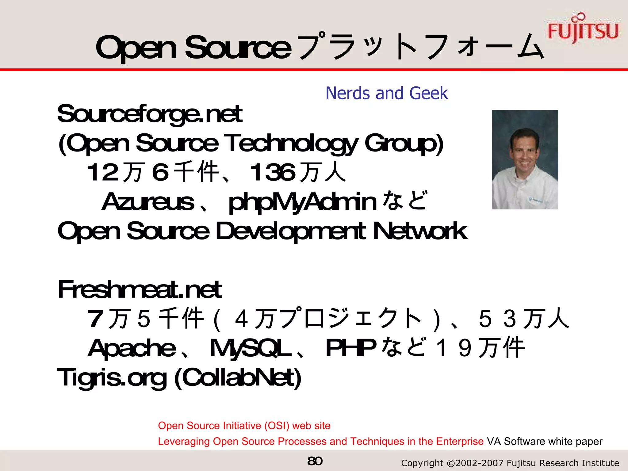 Open Source プラットフォーム Sourceforge.net  (Open Source Technology Group) 　 12 万 6 千件、 136 万人 　 Azureus 、 phpMyAdmin など Open Source Development Network Freshmeat.net 　 7 万５千件（４万プロジェクト）、５３万人 　 Apache 、 MySQL 、 PHP など１９万件 Tigris.org (CollabNet) Open Source Initiative (OSI) web site Leveraging Open Source Processes and Techniques in the Enterprise  VA Software white paper  Nerds and Geek 