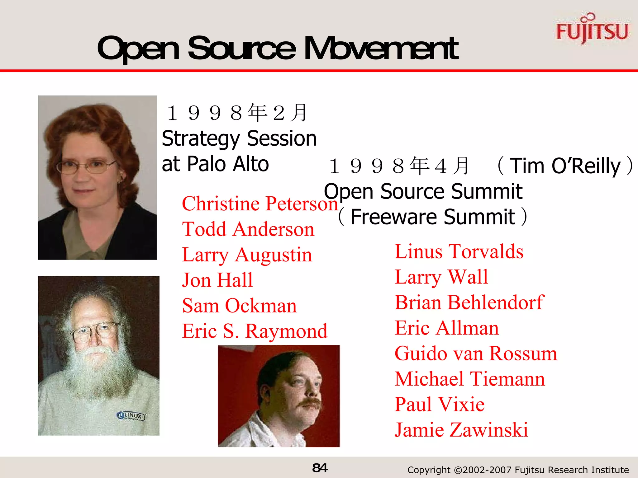Open Source Movement Linus Torvalds Larry Wall Brian  Behlendorf Eric  Allman Guido van  Rossum Michael  Tiemann Paul  Vixie Jamie  Zawinski Christine Peterson Todd Anderson Larry  Augustin Jon Hall Sam  Ockman Eric S. Raymond １９９８年２月　 Strategy Session  at Palo Alto １９９８年４月 （ Tim O’Reilly ） Open Source Summit （ Freeware Summit ） 