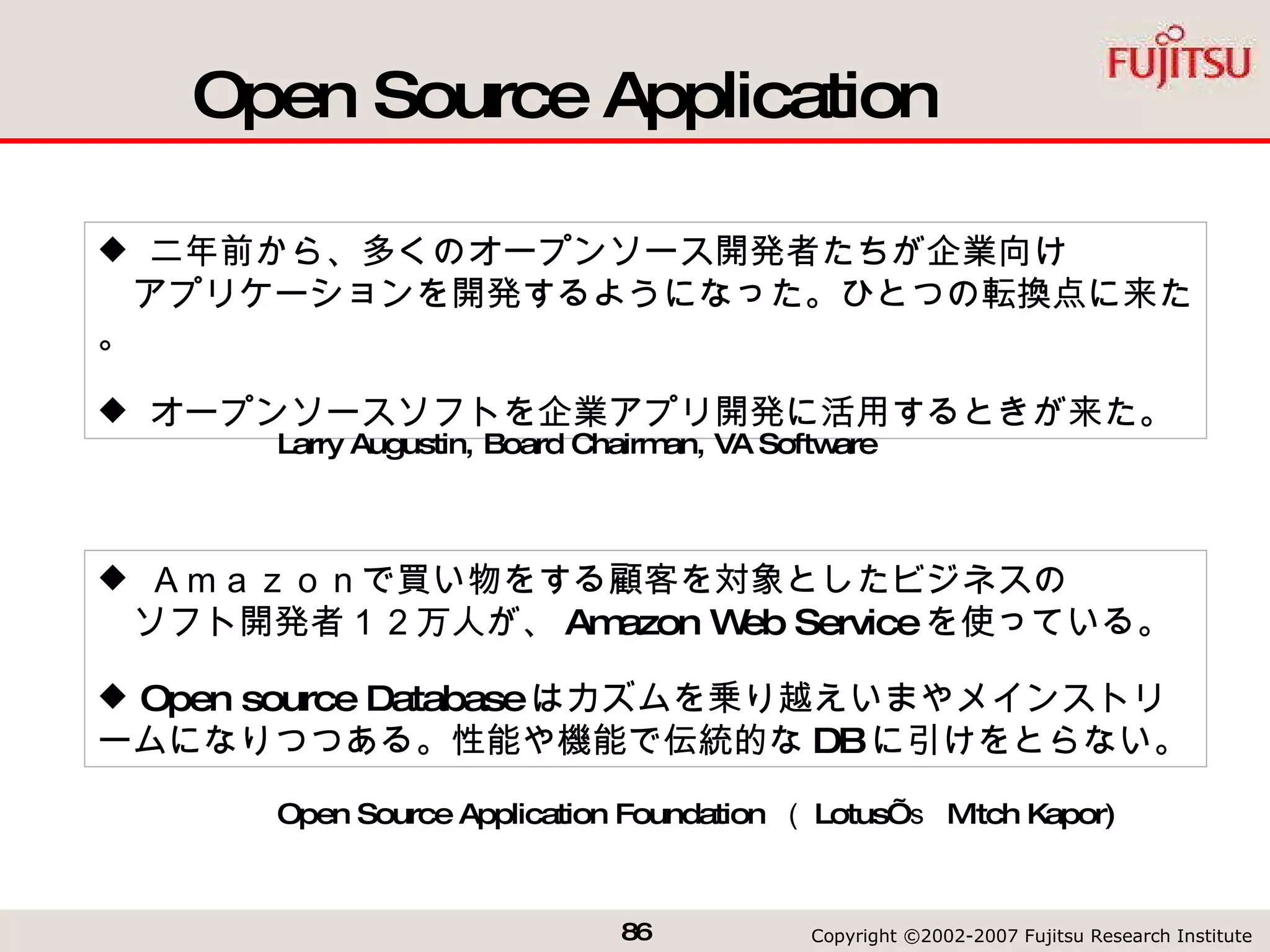 Open Source Application 二年前から、多くのオープンソース開発者たちが企業向け   アプリケーションを開発するようになった。ひとつの転換点に来た。 オープンソースソフトを企業アプリ開発に活用するときが来た。 Ａｍａｚｏｎで買い物をする顧客を対象としたビジネスの   ソフト開発者１２万人が、 Amazon Web Service を使っている。 Open source Database はカズムを乗り越えいまやメインストリームになりつつある。性能や機能で伝統的な DB に引けをとらない。 Open Source Application Foundation  （ Lotus’ ｓ  Mitch Kapor) Larry Augustin, Board Chairman, VA Software  