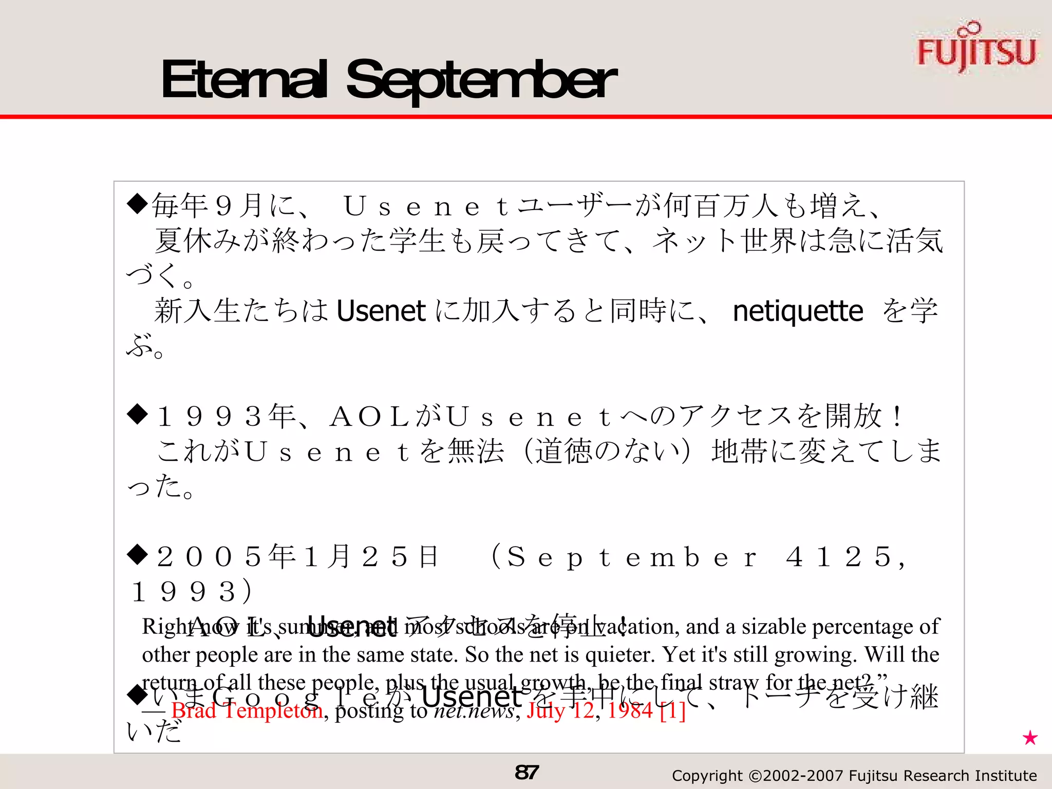 Eternal September Right now it's summer, and most schools are on vacation, and a sizable percentage of other people are in the same state. So the net is quieter. Yet it's still growing. Will the return of all these people, plus the usual growth, be the final straw for the net? ” —  Brad Templeton , posting to  net.news ,  July 12 ,  1984   [1]   毎年９月に、 Ｕｓｅｎｅｔユーザーが何百万人も増え、 　夏休みが終わった学生も戻ってきて、ネット世界は急に活気づく。 　新入生たちは Usenet に加入すると同時に、 netiquette  を学ぶ。 １９９３年、ＡＯＬがＵｓｅｎｅｔへのアクセスを開放！ 　これがＵｓｅｎｅｔを無法（道徳のない）地帯に変えてしまった。 ２００５年１月２５日　（Ｓｅｐｔｅｍｂｅｒ ４１２５，１９９３） 　　ＡＯＬ、 Usenet アクセスを停止！ いまＧｏｏｇｌｅが Usenet を手中にして、トーチを受け継いだ ★ 