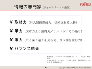 情報の専門家 取材力 （対人関係形成力、信頼される人格） 筆力 （文章力より説得力／ナルホド／その通り） 眼力 （広く深く遠くを見る力、ウラ側を読む力） バランス感覚 徹底討論「ジャーナリズムの復興をめざして」　立花隆 × 外岡秀俊 ２００６年０７月３１日（土）東京・築地　浜離宮朝日ホール 立花 隆 基調講演より （ジャーナリストの条件） 