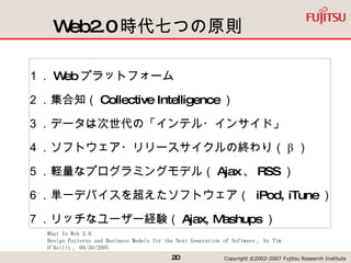 Web2.0 時代七つの原則 １． Web プラットフォーム ２．集合知（ Collective Intelligence ） ３．データは次世代の「インテル・インサイド」  ４．ソフトウェア・リリースサイクルの終わり（ β ） ５．軽量なプログラミングモデル（ Ajax 、 RSS ） ６．単一デバイスを超えたソフトウェア（  iPod, iTune ） ７．リッチなユーザー経験（ Ajax, Mashups ） What Is Web 2.0 Design Patterns and Business Models for the Next Generation of Software 、 by Tim O'Reilly 、 09/30/2005 