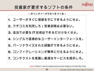 投資家が要求するソフトの条件 ユーザーがすぐに価値を手にできるようにせよ。 クチコミを利用しろ（営業部隊は必要ない。 追加で必要な IT 技術はできるだけ少なくせよ。 シンプルで直感的なユーザーインターフェースを。 パーソナライズされた経験ができるようにせよ。 コンフィグレーションが簡単に行えるようにせよ。  コンテクストを意識し最適なサービスを提供しろ。 Kleiner  Perkins 7 rules for software start-ups  (Don Dodge on the Next Big Thing) ～ IT ベンチャーが守るべき 7 ヶ条～ 