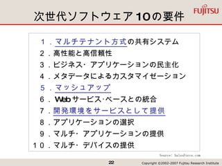 次世代ソフトウェア 10 の要件 　１． マルチテナント方式 の共有システム 　２．高性能と高信頼性 　３．ビジネス・アプリケーションの民主化 　４．メタデータによるカスタマイゼーション 　５． マッシュアップ 　６． Web サービス･ベースとの統合 　７． 開発環境をサービスとして提供 　８．アプリケーションの選択 　９．マルチ・アプリケーションの提供 １０．マルチ・デバイスの提供 Source: SalesForce.com 