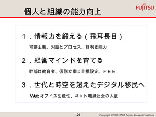 個人と組織の能力向上 １．情報力を鍛える（飛耳長目） 　　可謬主義、対話とプロセス、目利き能力 ２．経営マインドを育てる 　　幹部は教育者、仮説立案と目標設定、ＦＥＥ　 ３．世代と時空を超えたデジタル移民へ 　　 Web オフィス生産性、ネット職縁社会の人脈 