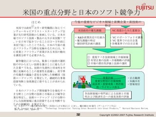 米国の重点分野と日本のソフト競争力 *1  日本のソフト輸入額 9200 億円（米国からが 9 割以上）に対し、輸出額は 90 億円（ゲームソフト中心） *2 M. Iansiti and J. West, “Technology Integration: Turning Great Research into Great Products,” Harvard Business Review, May-June 1997, pp69-79. ①  重視すべき技術領域と市場領域 ② 有望企業の技術・市場戦略の評価 ③ 市場の潜在性評価と技術の選択 ・定点観測 ・知識共有 ・情報発信 各技術領域の専門家による技術と市場性および経済社会への波及効果の評価 今後の重要なビジネス領域と新興企業・新技術の特定 　米国では政府・大学・研究機関に加えてベンチャーキャピタリスト・スタートアップ企業が先行研究段階から参画している。日本市場でのソフト技術・製品の大半が米国製 *1 で、いま日本で起きていることは３～５年前に米国で起こったことである。日本の今後の重点ソフトウェア分野を見極めるためには、ＶＣ産業とソフトウェア産業がある米国の動向を調査分析する必要がある。 　競争優位に立つのは、数多くの技術の選択肢の中から正しい技術を選ぶことに最もたけた企業 *2 である。技術の先進性と将来性を早期に見極めることの重要性を認識し、産学界の有識者の議論と意見を反映した俯瞰図（技術ロードマップ）を策定して、継続的な事業投資判断と効果測定に資することが求められている。 　日本のソフトウェア開発競争力を強化すべき分野とこの分野の技術と市場および競争企業を特定し、技術ロードマップ（どの分野のどんな技術領域に重点投資するかを判断するための俯瞰図）を策定する。 はじめに 事業計画 重要分野別の市場規模 成長率・投資効果・特許取得・ライセンス供与 ・ R&D 政策決定の仕組み ・優先課題の特定 ・個別研究計画の調査 米国政府の優先課題 VC 投資からみた重要分野 ・ VC のポートフォリオ調査 ・ VC 業界での注目企業 ・各種業界での注目企業 