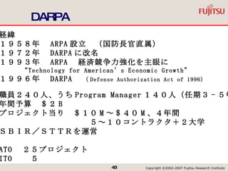 DARPA 経緯 １９５８年　 ARPA 設立　（国防長官直属） １９７２年　 DARPA に改名 １９９３年　 ARPA 　経済競争力強化を主眼に “ Technology for American’s Economic Growth” １９９６年　 DARPA 　 （ Defense Authorization Act of 1996) 職員２４０人、うち Program Manager １４０人（任期３ - ５年） 年間予算　＄２ B プロジェクト当り　＄１０ M ～＄４０ M 、４年間 　　　　　　　　　　　５～１０コントラクタ＋２大学 ＳＢＩＲ／ＳＴＴＲを運営 ATO 　２５プロジェクト ITO 　　５ 