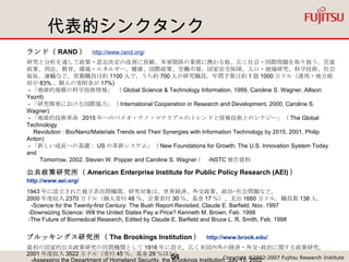 代表的シンクタンク ランド（ RAND ）  http://www.rand.org/   研究と分析を通して政策・意志決定の改善に貢献。米軍関係の業務に携わる他、広く社会・国際問題を取り扱う。児童政策、刑法、教育、環境・エネルギー、健康、国際政策、労働市場、国家安全保障、人口・地域研究、科学技術、社会福祉、運輸など。常勤職員は約 1100 人で、うち約 700 人が研究職員。年間予算は約 1 億 1000 万ドル（連邦・地方政府が 83% 、個人の寄附金が 17%)  - 「地球的規模の科学技術情報」 （ Global Science & Technology Information, 1999, Caroline S. Wagner, Allison Yezril)  - 「研究開発における国際協力」（ International Cooperation in Research and Development, 2000, Caroline S. Wagner)  - 「地球的技術革命  2015 年へのバイオ・ナノ・マテリアルのトレンドと情報技術とのシナジー」（ The Global Technology    Revolution : Bio/Nano/Materials Trends and Their Synergies with Information Technology by 2015, 2001, Philip Anton)  - 「新しい成長への基礎： US の革新システム」（ New Foundations for Growth: The U.S. Innovation System Today and  　　 Tomorrow, 2002. Steven W. Popper and Caroline S. Wagner ）  -NSTC 報告資料 公共政策研究所（ American Enterprise Institute for Public Policy Research (AEI) ）　 http://www.aei.org/   1943 年に設立された独立系民間機関。研究対象は、世界経済、外交政策、政治･社会問題など。 2000 年度収入 2370 万ドル（個人寄付 48 ％、企業寄付 30 ％、基金 17 ％）、支出 1660 万ドル。職員数 138 人。   -Science for the Twenty-first Century: The Bush Report Revisited, Claude E. Barfield, Nov. 1997  -Downsizing Science: Will the United States Pay a Price? Kenneth M. Brown, Feb. 1998  -The Future of Biomedical Research, Edited by Claude E. Barfield and Bruce L. R. Smith, Feb. 1998 ブルッキングス研究所（ The Brookings Institution ）  http://www.brook.edu/ 最初の国家的公共政策研究の民間機関として 1916 年に設立。広く米国内外の経済・外交･政治に関する政策研究。 2001 年度収入 3522 万ドル（寄付 45 ％、基金 29 ％ほか）   -Assessing the Department of Homeland Security, the Brookings Institution, July 15, 2002  -The Bush National Security Strategy: An Evaluation, the Brookings Institution, Oct. 2002  - The New National Security Strategy and Preemption, Dec 2002, Michael E. O'Hanlon etc 国際戦略研究センター（ Center for Strategic and International Studies (CSI S) ）  http://www.csis.org/   世界のリーダーに対して地球規模的問題への戦略的洞察を提供すること目的として活動。 2001 年度 2750 万ドル。職員 190 人。 「技術・公共政策の未来委員会（ Council on the Future of Technology & Public Policy ）」が設置  -Broadband and Government Support: Bringing Home the Bacon 、 CSIS, June 2002 