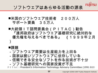 ソフトウェアはあらゆる活動の源泉 ＰＩＴＡＣ : President’s Information Technology Advisory Committee (1991 創設） 米国のソフトウェア技術者　２００万人 　サポート要員　３５万人 大統領ＩＴ諮問委員会（ＰＩＴＡＣ）勧告 　『連邦政府はソフトウェア基礎研究に絶対的な　　優先権を与えるべきである』　 ( １９９９年２月） 課題 －ソフトウェア需要は生産能力を上回る －国家は脆いソフトウェアに依存している －信頼できる安全なソフトを作る技術が不十分 －ソフト基礎研究への国家投資が不足 