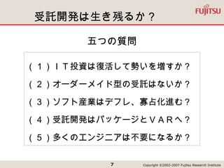 受託開発は生き残るか？ 五つの質問 （１）ＩＴ投資は復活して勢いを増すか？ （２）オーダーメイド型の受託はないか？ （３）ソフト産業はデフレ、寡占化進む？ （４）受託開発はパッケージとＶＡＲへ？ （５）多くのエンジニアは不要になるか？ 