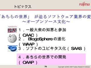 トピックス ３．ソフトのユビキタス化（ SAAS ）  「あちらの世界」 が迫るソフトウェア業界の変革 ～オープンソース文化～ １．一般大衆の知恵と参加（ CAAC ） ２．  BlogoSphere の進化（ WAAP ） ４．あちらの世界での開発（ OAAP ） 