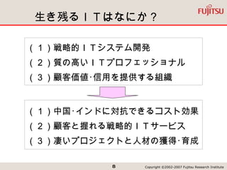 生き残るＩＴはなにか？ （１）戦略的ＩＴシステム開発 （２）質の高いＩＴプロフェッショナル （３）顧客価値･信用を提供する組織 （１）中国･インドに対抗できるコスト効果 （２）顧客と握れる戦略的ＩＴサービス （３）凄いプロジェクトと人材の獲得･育成 