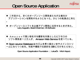 Open Source Application 二年前から、多くのオープンソース開発者たちが企業向け   アプリケーションを開発するようになった。ひとつの転換点に来た。 オープンソースソフトを企業アプリ開発に活用するときが来た。 Ａｍａｚｏｎで買い物をする顧客を対象としたビジネスの   ソフト開発者１２万人が、 Amazon Web Service を使っている。 Open source Database はカズムを乗り越えいまやメインストリームになりつつある。性能や機能で伝統的な DB に引けをとらない。 Open Source Application Foundation  （ Lotus’ ｓ  Mitch Kapor) Larry Augustin, Board Chairman, VA Software  