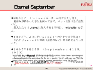 Eternal September Right now it's summer, and most schools are on vacation, and a sizable percentage of other people are in the same state. So the net is quieter. Yet it's still growing. Will the return of all these people, plus the usual growth, be the final straw for the net? ” —  Brad Templeton , posting to  net.news ,  July 12 ,  1984   [1]   毎年９月に、 Ｕｓｅｎｅｔユーザーが何百万人も増え、 　夏休みが終わった学生も戻ってきて、ネット世界は急に活気づく。 　新入生たちは Usenet に加入すると同時に、 netiquette  を学ぶ。 １９９３年、ＡＯＬがＵｓｅｎｅｔへのアクセスを開放！ 　これがＵｓｅｎｅｔを無法（道徳のない）地帯に変えてしまった。 ２００５年１月２５日　（Ｓｅｐｔｅｍｂｅｒ ４１２５，１９９３） 　　ＡＯＬ、 Usenet アクセスを停止！ いまＧｏｏｇｌｅが Usenet を手中にして、トーチを受け継いだ ★ 