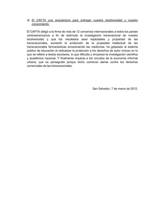 d) El CAFTA una arquitectura para entregar nuestra biodiversidad y nuestro
   conocimiento:

El CAFTA obligó a la firma de más de 12 convenios internacionales a todos los países
centroamericanos a fin de estimular la investigación transnacional de nuestra
biodiversidad y que los resultados sean explotables y propiedad de las
transnacionales, aumentó la protección de la propiedad intelectual de las
transnacionales farmacéuticas encareciendo las medicinas, ha golpeado al sistema
público de educación al radicalizar la protección a los derechos de autor incluso en lo
que se refiere a textos escolares, lo que dificulta y encarece la investigación científica
y académica nacional. Y finalmente impacta a los circuitos de la economía informal
urbana, que es perseguida porque dicho comercio atenta contra los derechos
comerciales de las transnacionales.




                                                     San Salvador, 7 de marzo de 2012.
 