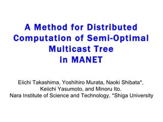 A Method for Distributed Computation of Semi-Optimal Multicast Tree in MANET Eiichi Takashima, Yoshihiro Murata, Naoki Shibata*,  Keiichi Yasumoto, and Minoru Ito.  Nara Institute of Science and Technology, *Shiga University 