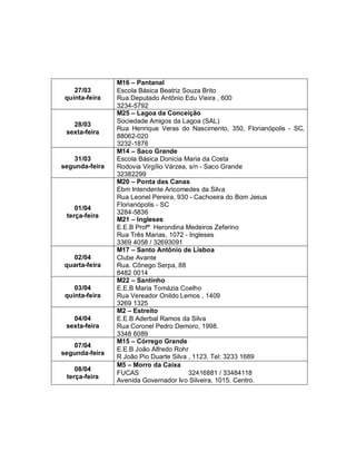27/03
quinta-feira

28/03
sexta-feira

31/03
segunda-feira

01/04
terça-feira

02/04
quarta-feira

03/04
quinta-feira

04/04
sexta-feira
07/04
segunda-feira
08/04
terça-feira

M16 – Pantanal
Escola Básica Beatriz Souza Brito
Rua Deputado Antônio Edu Vieira , 600
3234-5792
M25 – Lagoa da Conceição
Sociedade Amigos da Lagoa (SAL)
Rua Henrique Veras do Nascimento, 350, Florianópolis - SC,
88062-020
3232-1876
M14 – Saco Grande
Escola Básica Donícia Maria da Costa
Rodovia Virgílio Várzea, s/n - Saco Grande
32382299
M20 – Ponta das Canas
Ebm Intendente Aricomedes da Silva
Rua Leonel Pereira, 930 - Cachoeira do Bom Jesus
Florianópolis - SC
3284-5836
M21 – Ingleses
E.E.B Profª Herondina Medeiros Zeferino
Rua Três Marias, 1072 - Ingleses
3369 4058 / 32693091
M17 – Santo Antônio de Lisboa
Clube Avante
Rua. Cônego Serpa, 88
8482 0014
M22 – Santinho
E.E.B Maria Tomázia Coelho
Rua Vereador Onildo Lemos , 1409
3269 1325
M2 – Estreito
E.E.B Aderbal Ramos da Silva
Rua Coronel Pedro Demoro, 1998.
3348 6089
M15 – Córrego Grande
E.E.B João Alfredo Rohr
R João Pio Duarte Silva , 1123. Tel: 3233 1689
M5 – Morro da Caixa
FUCAS
32416881 / 33484118
Avenida Governador Ivo Silveira, 1015. Centro.

 