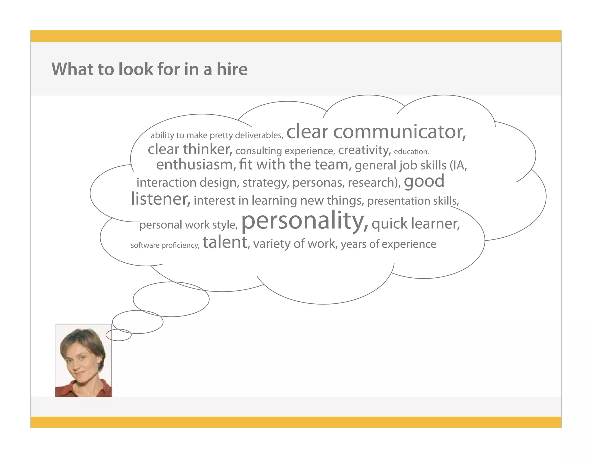 ability to make pretty deliverables, clear communicator,
clear thinker, consulting experience, creativity, education,
enthusiasm, fit with the team, general job skills (IA,
interaction design, strategy, personas, research), good
listener, interest in learning new things, presentation skills,
personal work style, personality,quick learner,
software proficiency, talent, variety of work, years of experience
What to look for in a hire
 