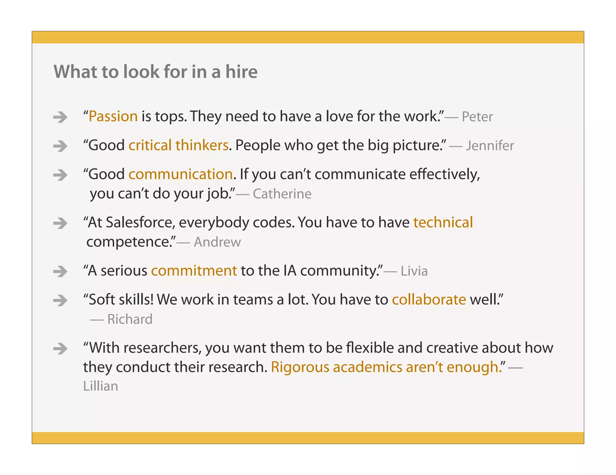 What to look for in a hire
 “Passion is tops. They need to have a love for the work.”— Peter
 “Good critical thinkers. People who get the big picture.”— Jennifer
 “Good communication. If you can’t communicate effectively,
you can’t do your job.”— Catherine
 “At Salesforce, everybody codes. You have to have technical
competence.”— Andrew
 “A serious commitment to the IA community.”— Livia
 “Soft skills! We work in teams a lot. You have to collaborate well.”
— Richard
 “With researchers, you want them to be flexible and creative about how
they conduct their research. Rigorous academics aren’t enough.”—
Lillian
 