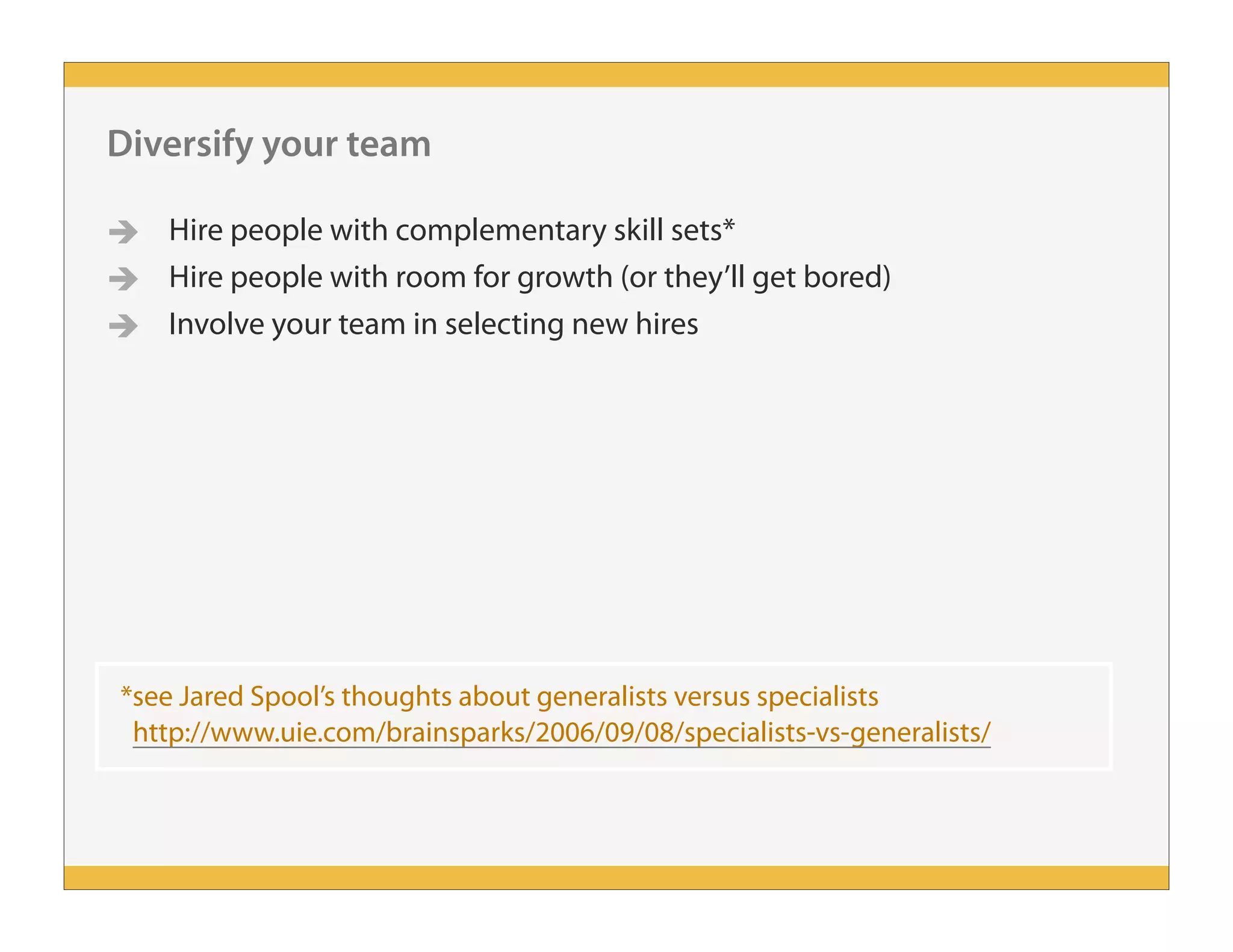 *see Jared Spool’s thoughts about generalists versus specialists
http://www.uie.com/brainsparks/2006/09/08/specialists-vs-generalists/
Diversify your team
 Hire people with complementary skill sets*
 Hire people with room for growth (or they’ll get bored)
 Involve your team in selecting new hires
 