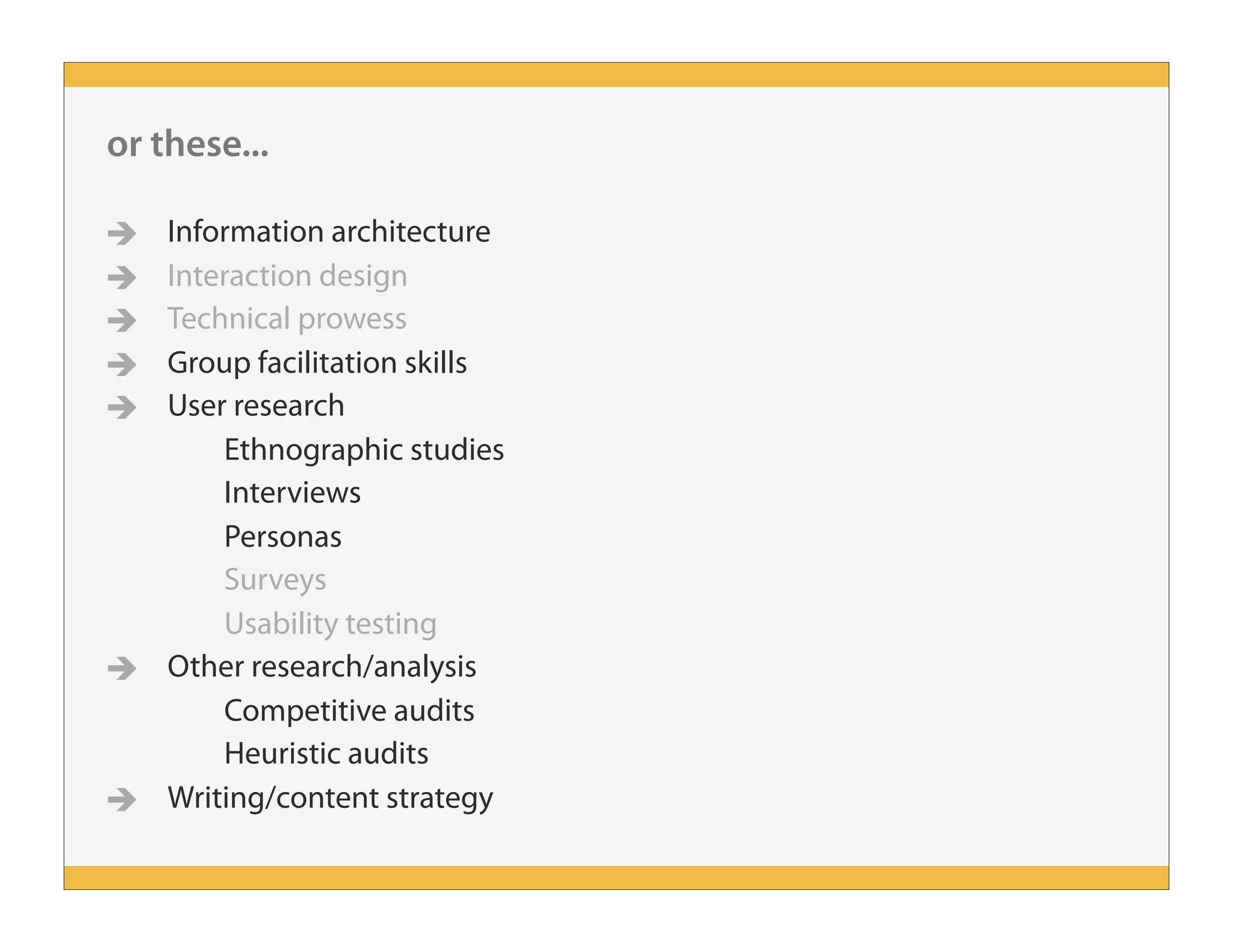 or these...
 Information architecture
 Interaction design
 Technical prowess
 Group facilitation skills
 User research
Ethnographic studies
Interviews
Personas
Surveys
Usability testing
 Other research/analysis
Competitive audits
Heuristic audits
 Writing/content strategy
 