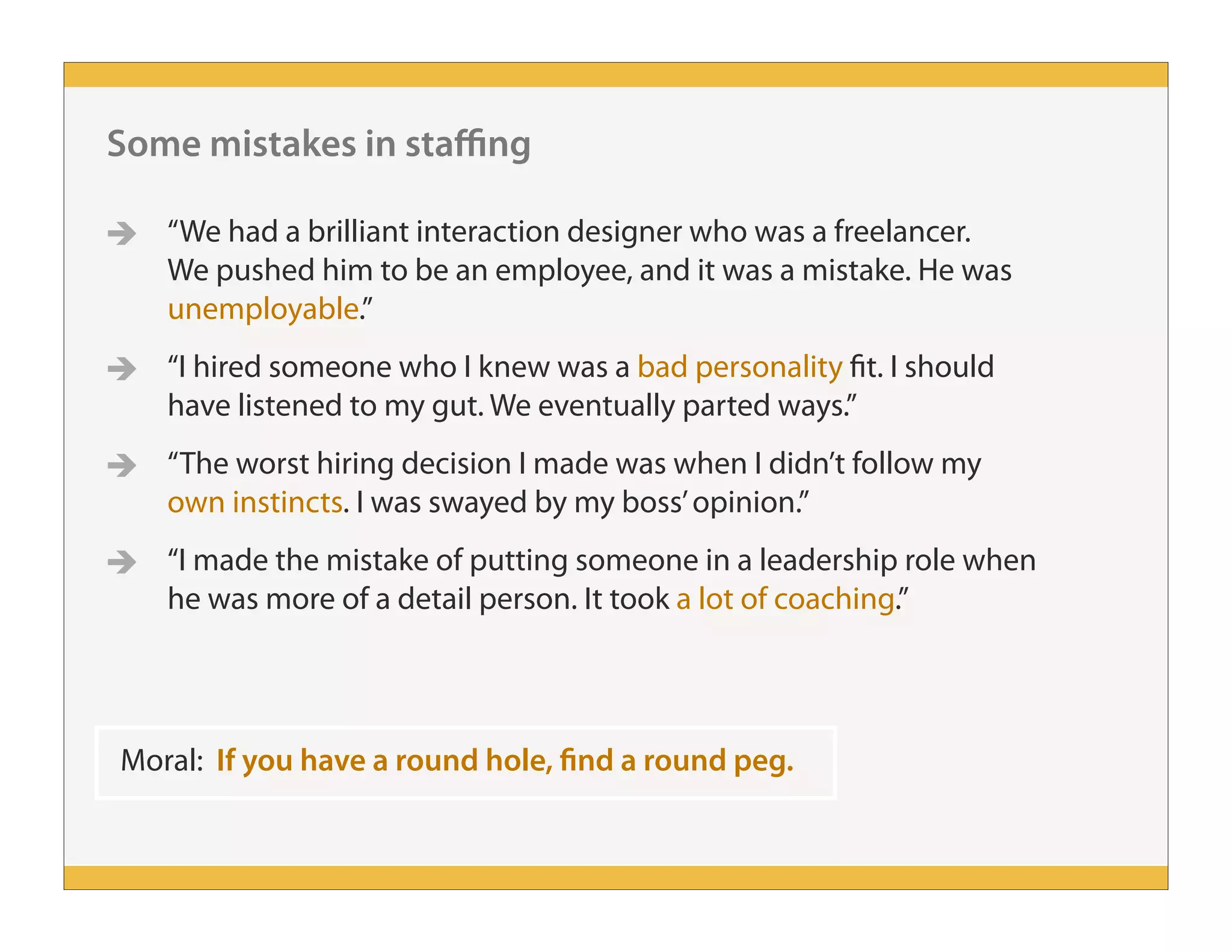 Some mistakes in staffing
 “We had a brilliant interaction designer who was a freelancer.
We pushed him to be an employee, and it was a mistake. He was
unemployable.”
 “I hired someone who I knew was a bad personality fit. I should
have listened to my gut. We eventually parted ways.”
 “The worst hiring decision I made was when I didn’t follow my
own instincts. I was swayed by my boss’opinion.”
 “I made the mistake of putting someone in a leadership role when
he was more of a detail person. It took a lot of coaching.”
Moral: If you have a round hole, find a round peg.
 
