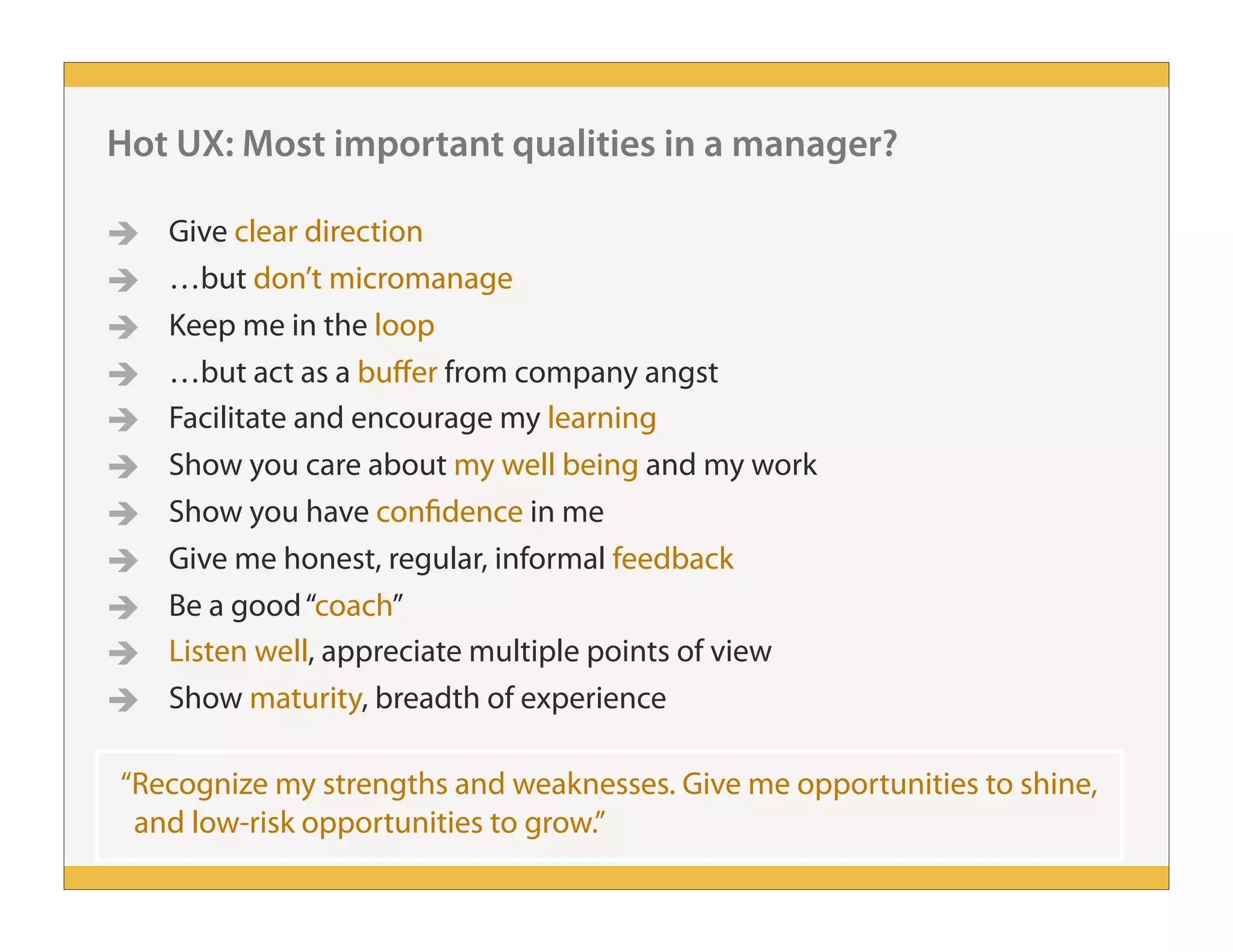  Give clear direction
 …but don’t micromanage
 Keep me in the loop
 …but act as a buffer from company angst
 Facilitate and encourage my learning
 Show you care about my well being and my work
 Show you have confidence in me
 Give me honest, regular, informal feedback
 Be a good“coach”
 Listen well, appreciate multiple points of view
 Show maturity, breadth of experience
Hot UX: Most important qualities in a manager?
“Recognize my strengths and weaknesses. Give me opportunities to shine,
and low-risk opportunities to grow.”
 