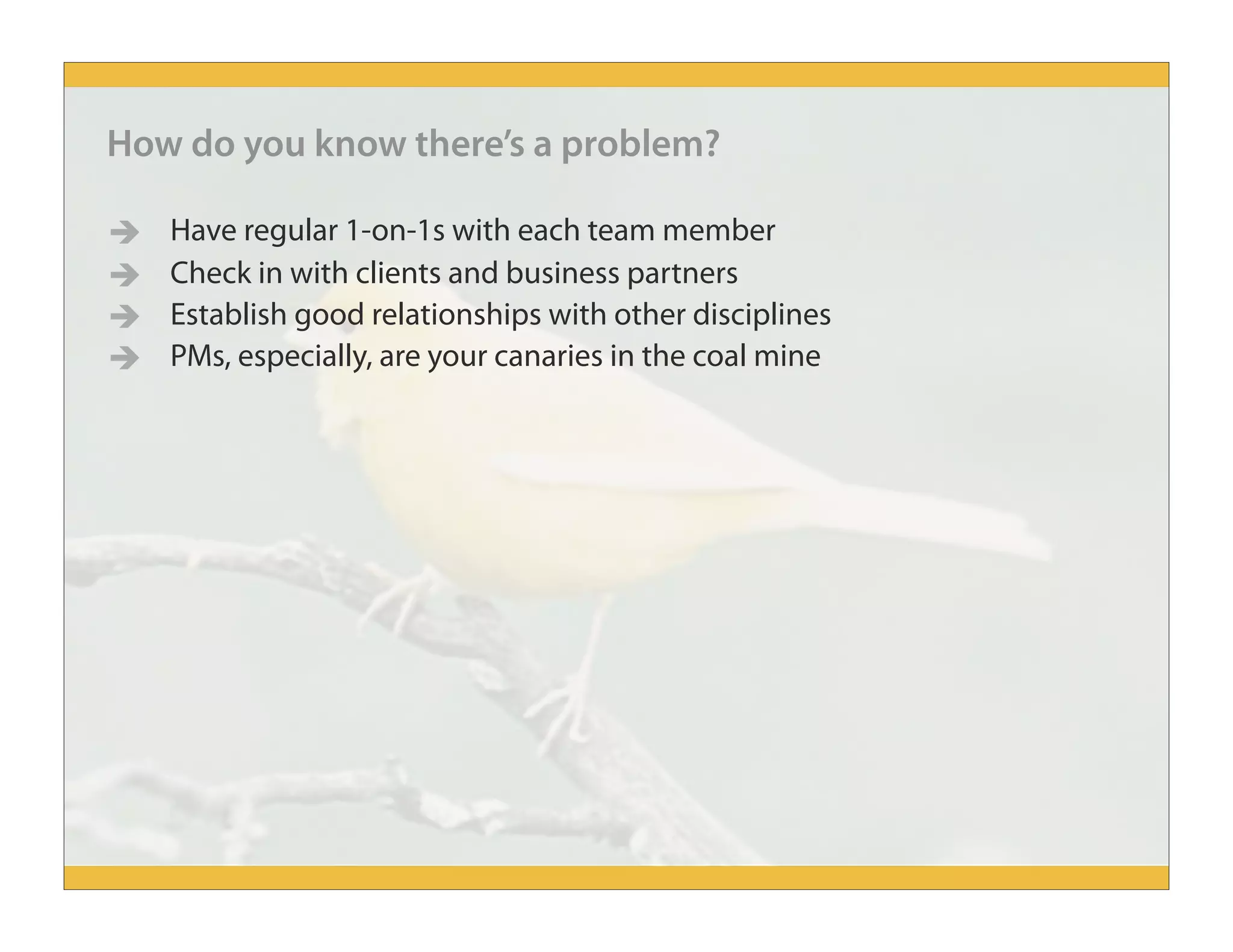 How do you know there’s a problem?
 Have regular 1-on-1s with each team member
 Check in with clients and business partners
 Establish good relationships with other disciplines
 PMs, especially, are your canaries in the coal mine
 