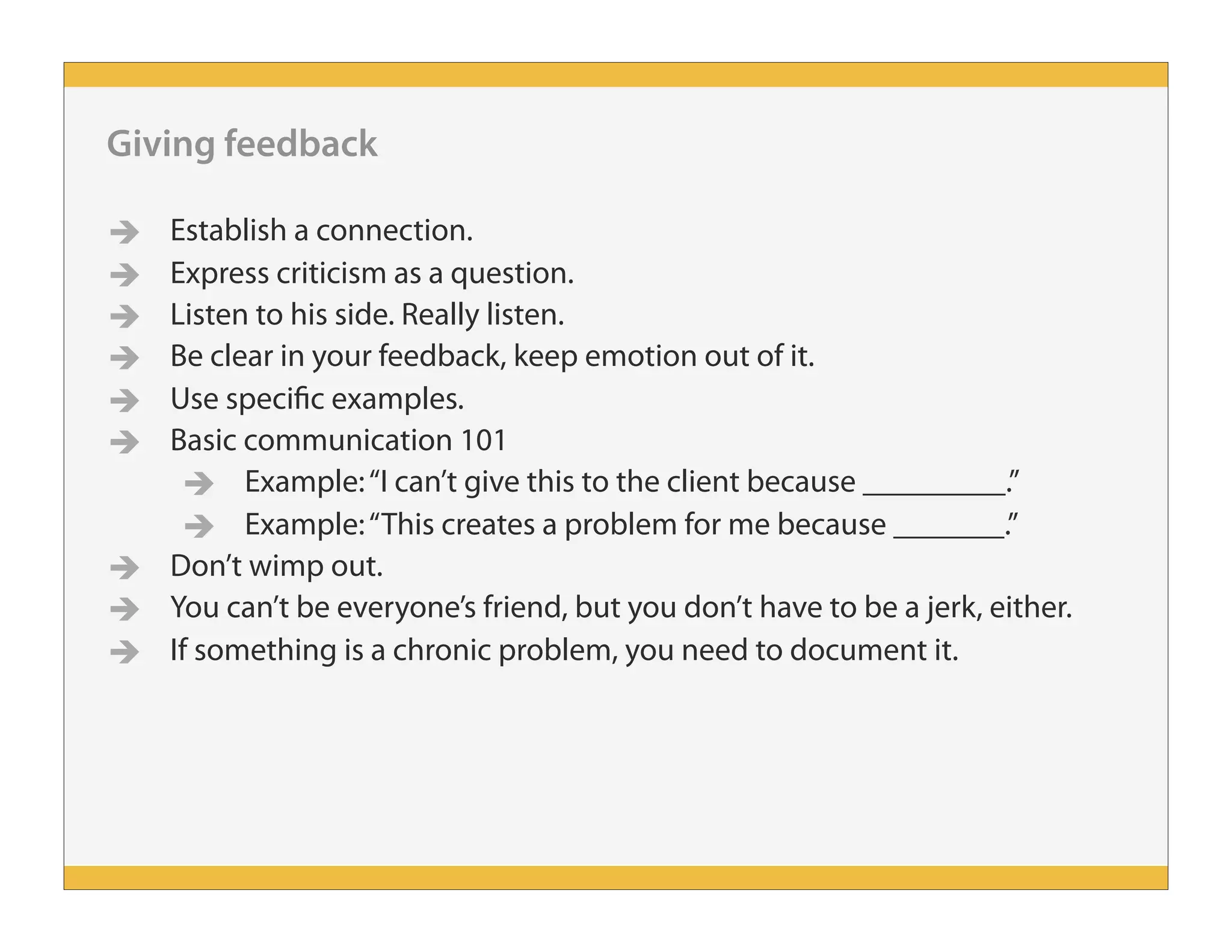 Giving feedback
 Establish a connection.
 Express criticism as a question.
 Listen to his side. Really listen.
 Be clear in your feedback, keep emotion out of it.
 Use specific examples.
 Basic communication 101
 Example:“I can’t give this to the client because _________.”
 Example:“This creates a problem for me because _______.”
 Don’t wimp out.
 You can’t be everyone’s friend, but you don’t have to be a jerk, either.
 If something is a chronic problem, you need to document it.
 