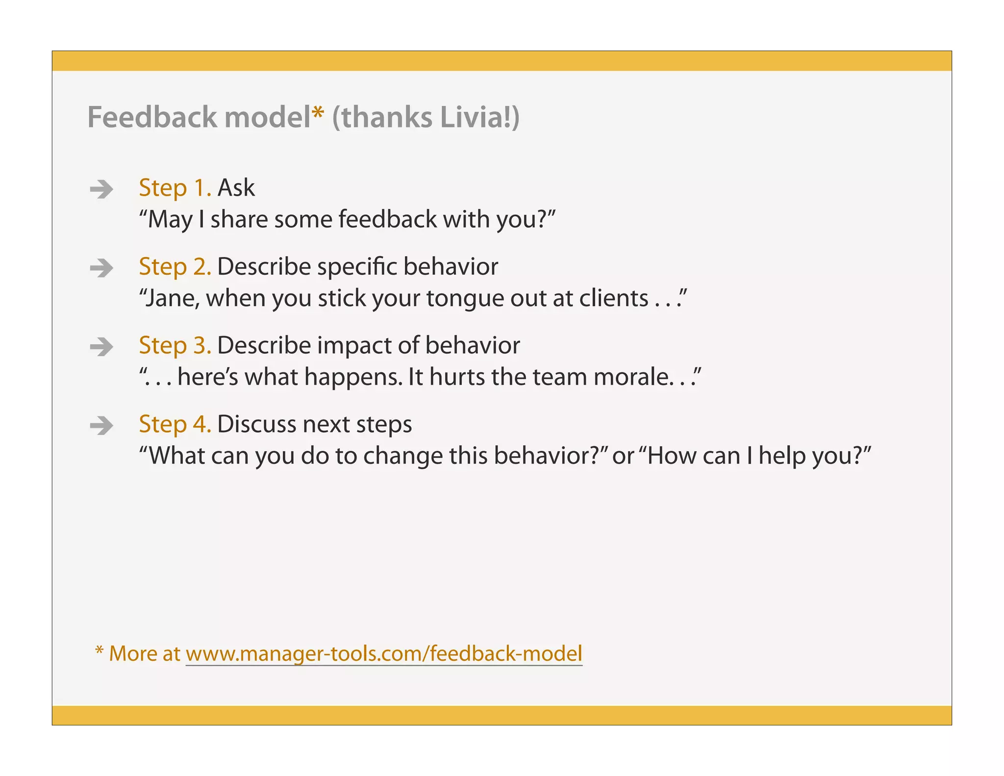 Feedback model* (thanks Livia!)
 Step 1. Ask
“May I share some feedback with you?”
 Step 2. Describe specific behavior
“Jane, when you stick your tongue out at clients . . .”
 Step 3. Describe impact of behavior
“. . . here’s what happens. It hurts the team morale. . .”
 Step 4. Discuss next steps
“What can you do to change this behavior?”or“How can I help you?”
* More at www.manager-tools.com/feedback-model
 