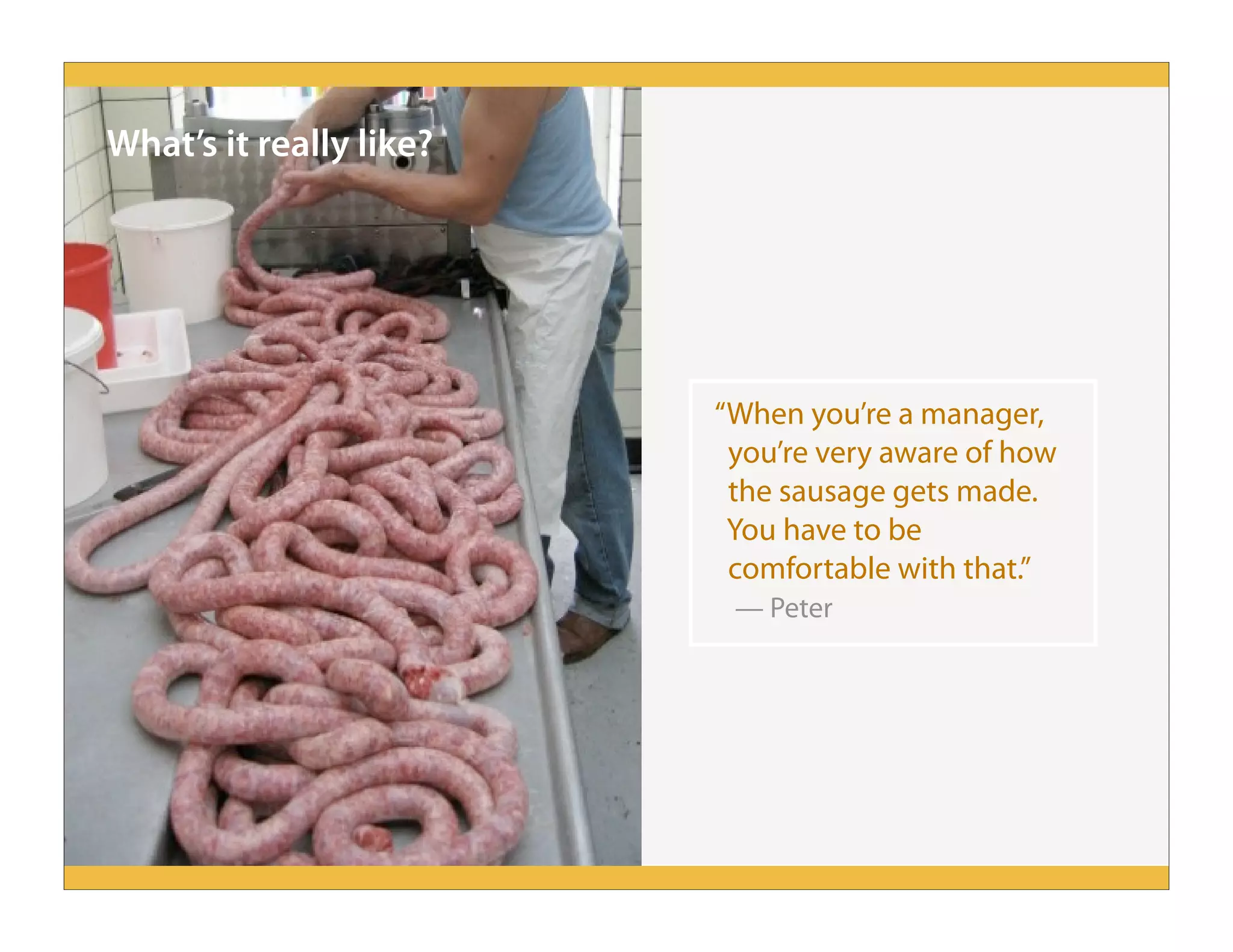 What’s it really like?
“When you’re a manager,
you’re very aware of how
the sausage gets made.
You have to be
comfortable with that.”
— Peter
 