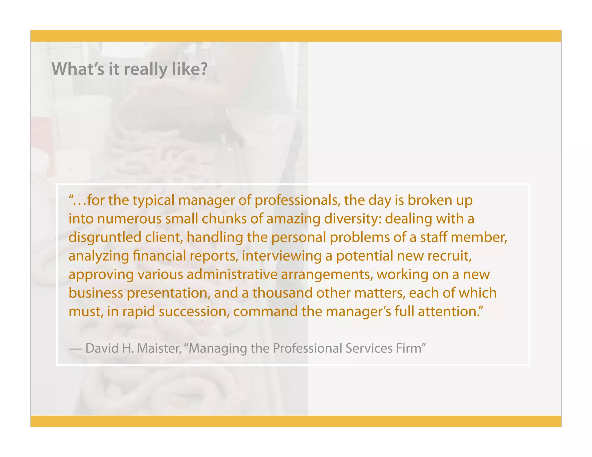 “…for the typical manager of professionals, the day is broken up
into numerous small chunks of amazing diversity: dealing with a
disgruntled client, handling the personal problems of a staff member,
analyzing financial reports, interviewing a potential new recruit,
approving various administrative arrangements, working on a new
business presentation, and a thousand other matters, each of which
must, in rapid succession, command the manager’s full attention.”
— David H. Maister,“Managing the Professional Services Firm”
What’s it really like?
 
