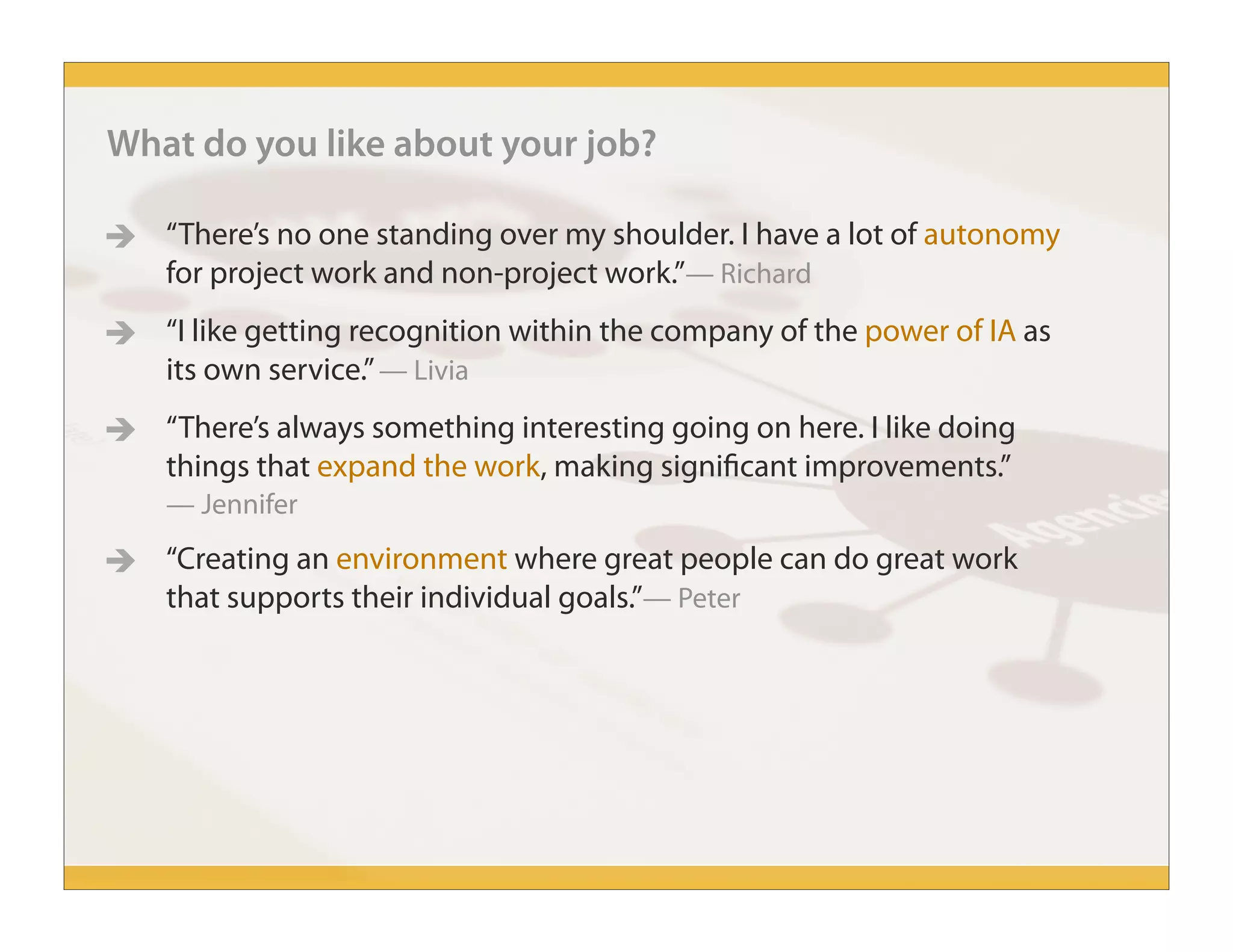 What do you like about your job?
 “There’s no one standing over my shoulder. I have a lot of autonomy
for project work and non-project work.”— Richard
 “I like getting recognition within the company of the power of IA as
its own service.”— Livia
 “There’s always something interesting going on here. I like doing
things that expand the work, making significant improvements.”
— Jennifer
 “Creating an environment where great people can do great work
that supports their individual goals.”— Peter
 