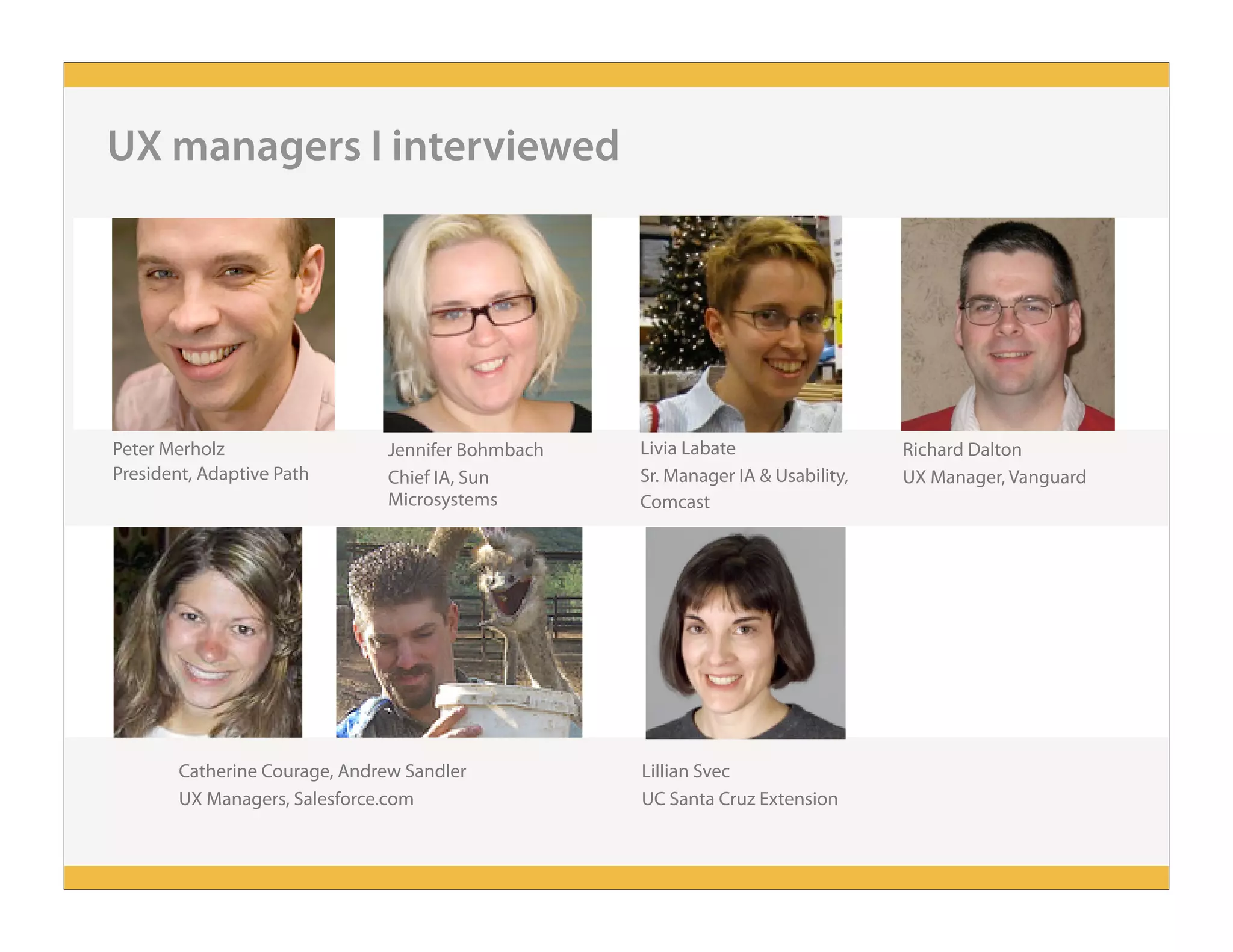 UX managers I interviewed
Peter Merholz
President, Adaptive Path
Jennifer Bohmbach
Chief IA, Sun
Microsystems
Richard Dalton
UX Manager, Vanguard
Livia Labate
Sr. Manager IA & Usability,
Comcast
Catherine Courage, Andrew Sandler
UX Managers, Salesforce.com
Lillian Svec
UC Santa Cruz Extension
 