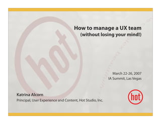 How to manage a UX team
(without losing your mind!)
March 22-26, 2007
IA Summit, Las Vegas
Katrina Alcorn
Principal, User Experience and Content, Hot Studio, Inc.
 