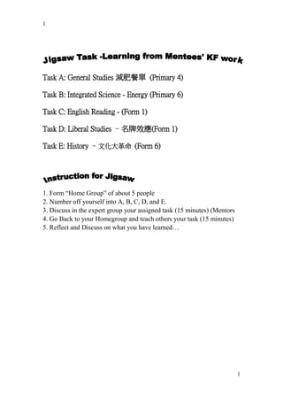 1




Task A: General Studies 減肥餐單 (Primary 4)

Task B: Integrated Science - Energy (Primary 6)

Task C: English Reading - (Form 1)

Task D: Liberal Studies –名牌效應(Form 1)

Task E: History –文化大革命 (Form 6)




1. Form “Home Group” of about 5 people
2. Number off yourself into A, B, C, D, and E.
3. Discuss in the expert group your assigned task (15 minutes) (Mentors
4. Go Back to your Homegroup and teach others your task (15 minutes)
5. Reflect and Discuss on what you have learned…




                                                                          1
 