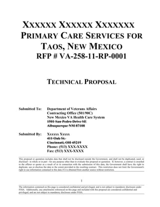 XXXXXX XXXXXX XXXXXXX
PRIMARY CARE SERVICES FOR
TAOS, NEW MEXICO
RFP # VA-258-11-RP-0001
TECHNICAL PROPOSAL
Submitted To: Department of Veterans Affairs
Contracting Office (501/90C)
New Mexico VA Health Care System
1501 San Pedro Drive SE
Albuquerque NM 87108
Submitted By: Xxxxxx Xxxxx
411 Oak St.
Cincinnati, OH 45219
Phone: (513) XXX-XXXX
Fax: (513) XXX-XXXX
This proposal or quotation includes data that shall not be disclosed outside the Government, and shall not be duplicated, used, or
disclosed - in whole or in part - for any purpose other than to evaluate this proposal or quotation. If, however, a contract is awarded
to the offeror or quoter as a result of or in connection with the submission of this data, the Government shall have the right to
duplicate, use or disclose the data to the extent provided in the resulting contract. This restriction does not limit the Government's
right to use information contained in this data if it is obtained from another source without restriction.
1
The information contained on this page is considered confidential and privileged, and is not subject to mandatory disclosure under
FOIA. Additionally, any attachments referenced on this page and included with this proposal are considered confidential and
privileged, and are not subject to mandatory disclosure under FOIA.
 