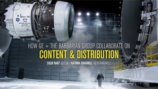 HOW GE + THE BARBARIAN GROUP COLLABORATE ON 
CONTENT & DISTRIBUTION 
COLIN NAGY @CJN | KATRINA CRAIGWELL @KCRAIGWELL 
 