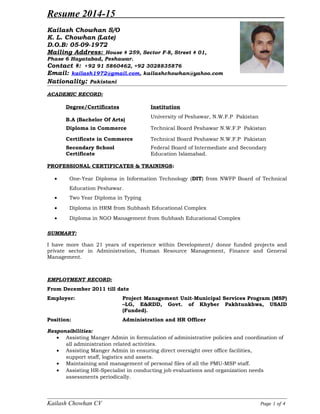 Resume 2014-15
Kailash Chowhan S/O
K. L. Chowhan (Late)
D.O.B: 05-09-1972
Mailing Address: House # 259, Sector F-8, Street # 01,
Phase 6 Hayatabad, Peshawar.
Contact #: +92 91 5860462, +92 3028835876
Email: kailash1972@gmail.com, kailashchowhan@yahoo.com
Nationality: Pakistani
ACADEMIC RECORD:
Degree/Certificates Institution
B.A (Bachelor Of Arts)
University of Peshawar, N.W.F.P Pakistan
Diploma in Commerce Technical Board Peshawar N.W.F.P Pakistan
Certificate in Commerce Technical Board Peshawar N.W.F.P Pakistan
Secondary School
Certificate
Federal Board of Intermediate and Secondary
Education Islamabad.
PROFESSIONAL CERTIFICATES & TRAININGS:
• One-Year Diploma in Information Technology (DIT) from NWFP Board of Technical
Education Peshawar.
• Two Year Diploma in Typing
• Diploma in HRM from Subhash Educational Complex
• Diploma in NGO Management from Subhash Educational Complex
SUMMARY:
I have more than 21 years of experience within Development/ donor funded projects and
private sector in Administration, Human Resource Management, Finance and General
Management.
EMPLOYMENT RECORD:
From December 2011 till date
Employer: Project Management Unit-Municipal Services Program (MSP)
–LG, E&RDD, Govt. of Khyber Pakhtunkhwa, USAID
(Funded).
Position: Administration and HR Officer
Responsibilities:
• Assisting Manger Admin in formulation of administrative policies and coordination of
all administration related activities.
• Assisting Manger Admin in ensuring direct oversight over office facilities,
support staff, logistics and assets.
• Maintaining and management of personal files of all the PMU-MSP staff.
• Assisting HR-Specialist in conducting job evaluations and organization needs
assessments periodically.
Kailash Chowhan CV Page 1 of 4
 
