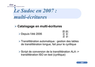 2007
abes
agence bibliographique de l’enseignement supérieur
Le Sudoc en 2007 :
multi-écritures
Catalogage en multi-écritures
Depuis l’été 2006
Translittération automatique : gestion des tables
de translittération longue, fait pour le cyrillique
Script de conversion de la translittération ALA ->
translittération ISO en test (cyrillique)
 