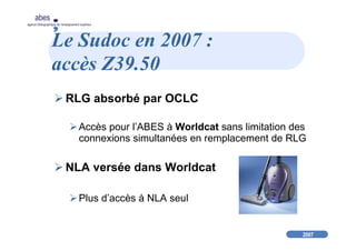 2007
abes
agence bibliographique de l’enseignement supérieur
Le Sudoc en 2007 :
accès Z39.50
RLG absorbé par OCLC
Accès pour l’ABES à Worldcat sans limitation des
connexions simultanées en remplacement de RLG
NLA versée dans Worldcat
Plus d’accès à NLA seul
 