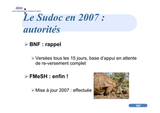2007
abes
agence bibliographique de l’enseignement supérieur
Le Sudoc en 2007 :
autorités
BNF : rappel
Versées tous les 15 jours, base d’appui en attente
de re-versement complet
FMeSH : enfin !
Mise à jour 2007 : effectuée
 