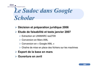 2007
abes
agence bibliographique de l’enseignement supérieur
Le Sudoc dans Google
Scholar
Décision et préparation juridique 2006
Etude de faisabilité et tests janvier 2007
Extraction en UNIMARC iso2709
Conversion en Marc-XML
Conversion en « Google-XML »
Chaîne de mise en place des fichiers sur les machines
Export de la base en mars
Ouverture en avril
 
