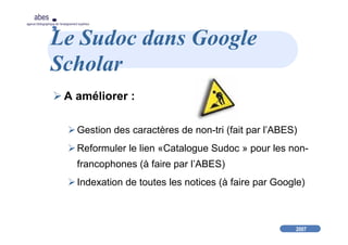 2007
abes
agence bibliographique de l’enseignement supérieur
Le Sudoc dans Google
Scholar
A améliorer :
Gestion des caractères de non-tri (fait par l’ABES)
Reformuler le lien «Catalogue Sudoc » pour les non-
francophones (à faire par l’ABES)
Indexation de toutes les notices (à faire par Google)
 